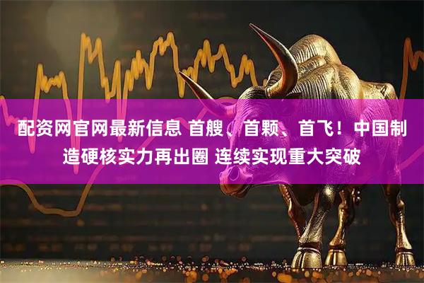 配资网官网最新信息 首艘、首颗、首飞!中国制造硬核实力再出圈 连续实现重大突破
