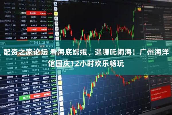 配资之家论坛 看海底嫦娥、遇哪吒闹海！广州海洋馆国庆12小时欢乐畅玩