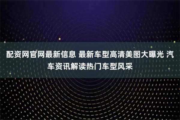 配资网官网最新信息 最新车型高清美图大曝光 汽车资讯解读热门车型风采