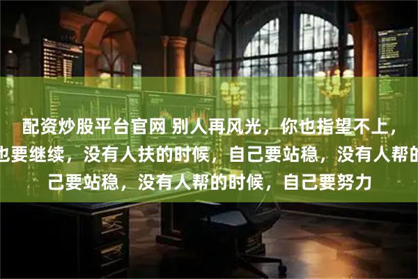 配资炒股平台官网 别人再风光,你也指望不上,眼前再不堪,生活也要继续,没有人扶的时候,自己要站稳,没有人帮的时候,自己要努力