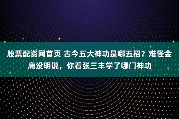 股票配资网首页 古今五大神功是哪五招？难怪金庸没明说，你看张三丰学了哪门神功