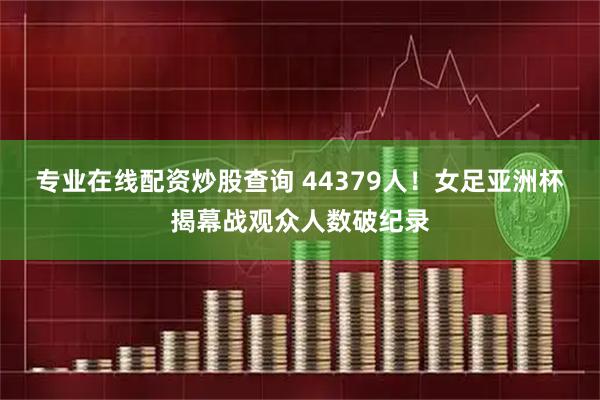 专业在线配资炒股查询 44379人！女足亚洲杯揭幕战观众人数破纪录