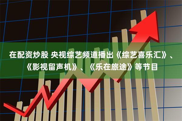 在配资炒股 央视综艺频道播出《综艺喜乐汇》、《影视留声机》、《乐在旅途》等节目