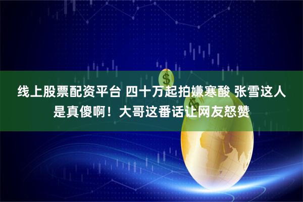 线上股票配资平台 四十万起拍嫌寒酸 张雪这人是真傻啊！大哥这番话让网友怒赞