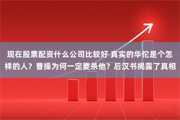 现在股票配资什么公司比较好 真实的华佗是个怎样的人？曹操为何一定要杀他？后汉书揭露了真相