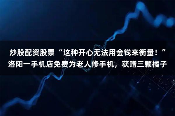 炒股配资股票 “这种开心无法用金钱来衡量！”洛阳一手机店免费为老人修手机，获赠三颗橘子
