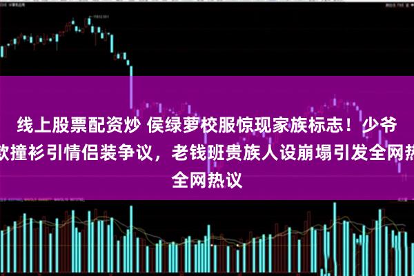 线上股票配资炒 侯绿萝校服惊现家族标志！少爷同款撞衫引情侣装争议，老钱班贵族人设崩塌引发全网热议