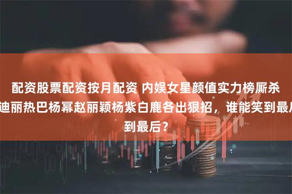 配资股票配资按月配资 内娱女星颜值实力榜厮杀！迪丽热巴杨幂赵丽颖杨紫白鹿各出狠招，谁能笑到最后？