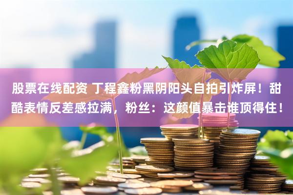 股票在线配资 丁程鑫粉黑阴阳头自拍引炸屏！甜酷表情反差感拉满，粉丝：这颜值暴击谁顶得住！