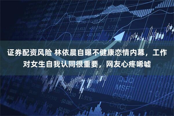 证券配资风险 林依晨自曝不健康恋情内幕，工作对女生自我认同很重要，网友心疼唏嘘