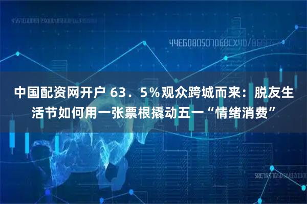 中国配资网开户 63．5％观众跨城而来：脱友生活节如何用一张票根撬动五一“情绪消费”