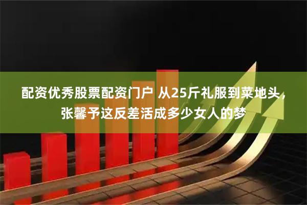 配资优秀股票配资门户 从25斤礼服到菜地头，张馨予这反差活成多少女人的梦