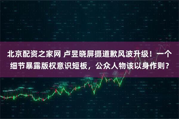 北京配资之家网 卢昱晓屏摄道歉风波升级！一个细节暴露版权意识短板，公众人物该以身作则？