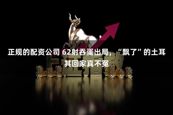 正规的配资公司 62射吞蛋出局,“飘了”的土耳其回家真不冤