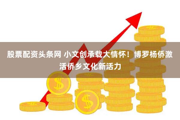 股票配资头条网 小文创承载大情怀！博罗杨侨激活侨乡文化新活力
