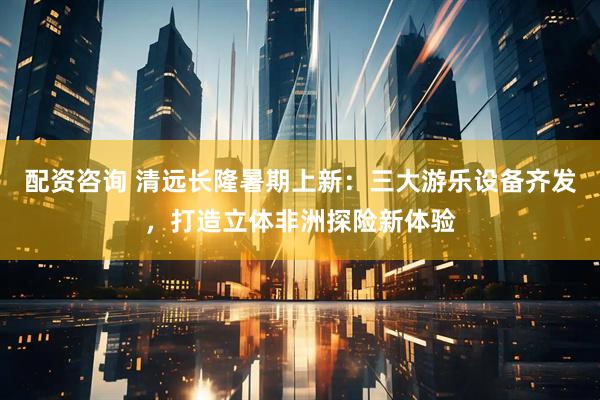配资咨询 清远长隆暑期上新：三大游乐设备齐发，打造立体非洲探险新体验
