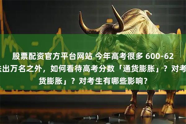 股票配资官方平台网站 今年高考很多 600-620 分段的考生跌出万名之外，如何看待高考分数「通货膨胀」？对考生有哪些影响？