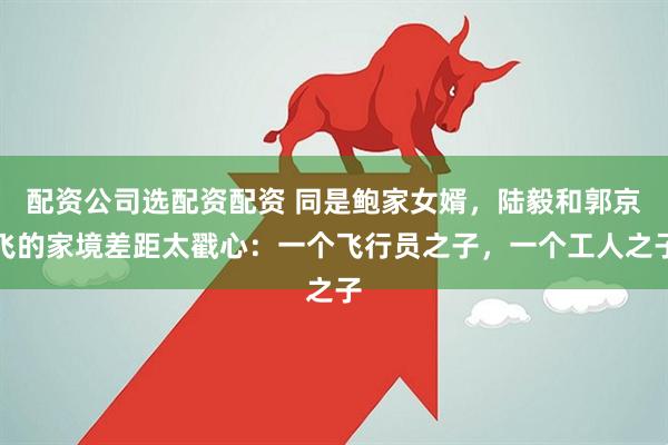 配资公司选配资配资 同是鲍家女婿，陆毅和郭京飞的家境差距太戳心：一个飞行员之子，一个工人之子