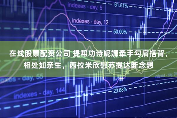 在线股票配资公司 提帮功诗妮娜牵手勾肩搭背，相处如亲生，西拉米欣慰苏提达断念想