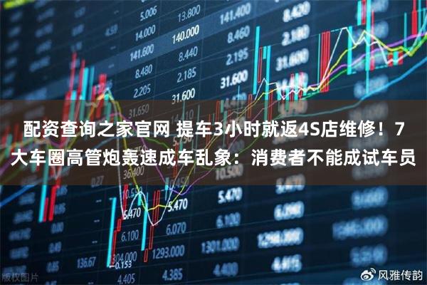 配资查询之家官网 提车3小时就返4S店维修！7大车圈高管炮轰速成车乱象：消费者不能成试车员