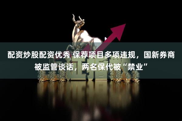 配资炒股配资优秀 保荐项目多项违规，国新券商被监管谈话，两名保代被“禁业”