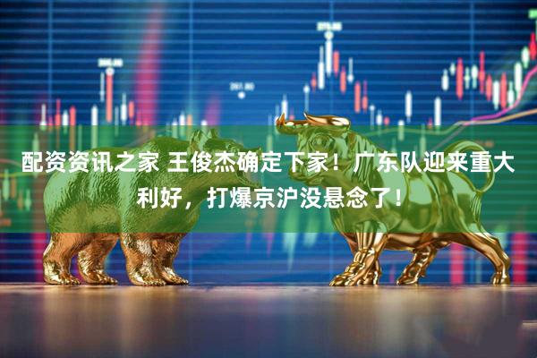 配资资讯之家 王俊杰确定下家！广东队迎来重大利好，打爆京沪没悬念了！