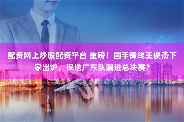 配资网上炒股配资平台 重磅！国手锋线王俊杰下家出炉，保送广东队躺进总决赛？