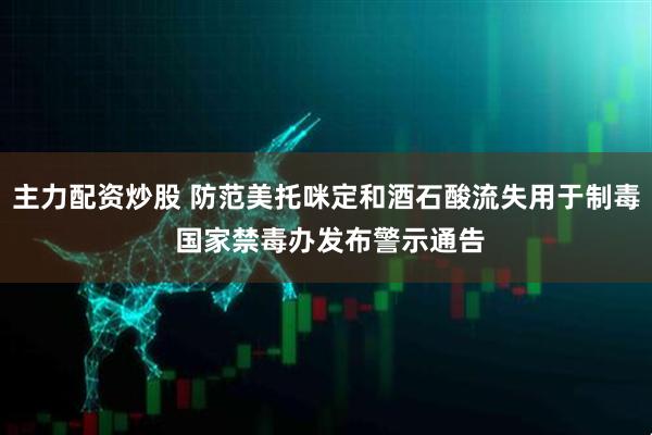 主力配资炒股 防范美托咪定和酒石酸流失用于制毒 国家禁毒办发布警示通告