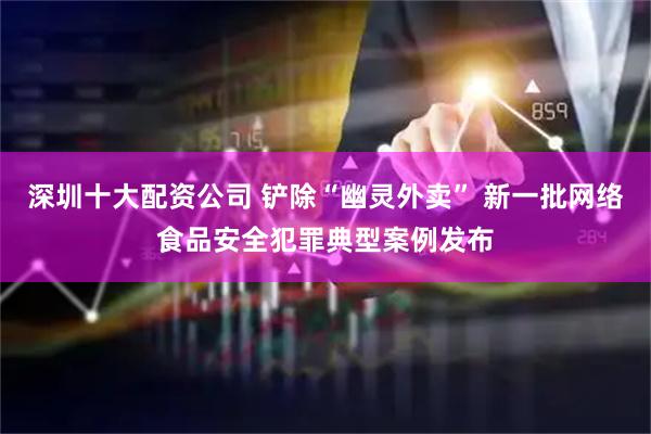 深圳十大配资公司 铲除“幽灵外卖” 新一批网络食品安全犯罪典型案例发布