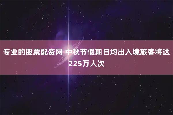 专业的股票配资网 中秋节假期日均出入境旅客将达225万人次